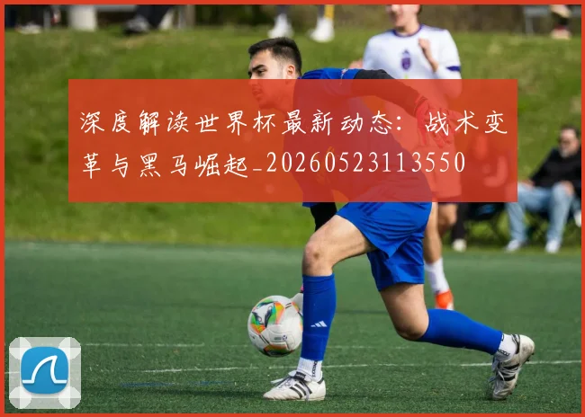 深度解读世界杯最新动态：战术变革与黑马崛起_20260523113550