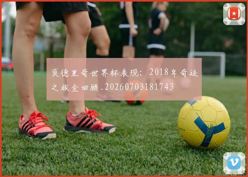 莫德里奇世界杯表现：2018年奇迹之旅全回顾_20260703181743