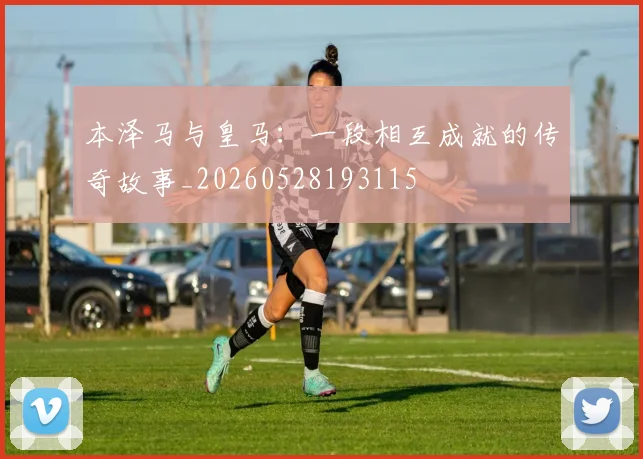 本泽马与皇马:一段相互成就的传奇故事_20260528193115