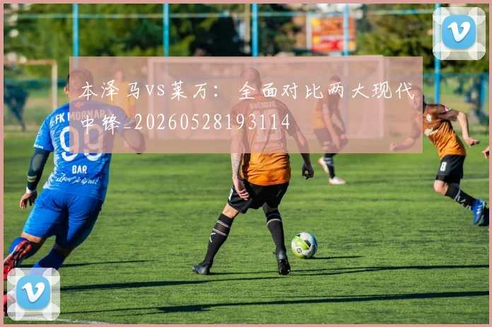 本泽马vs莱万:全面对比两大现代中锋_20260528193114