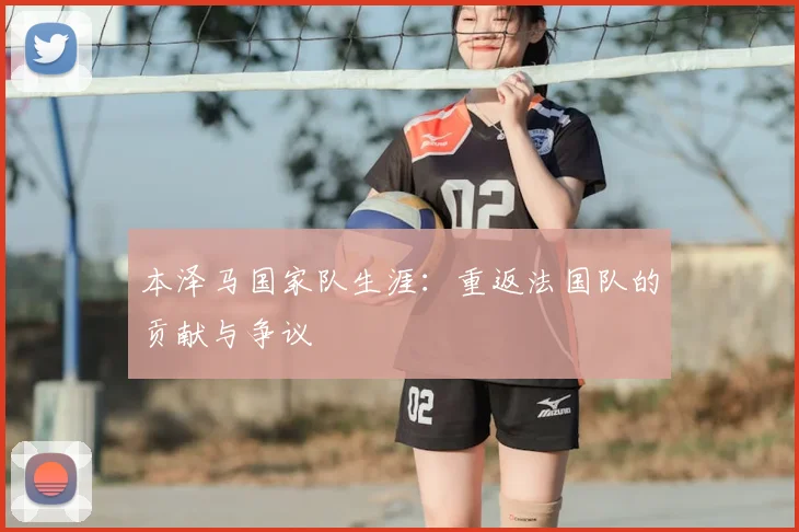 本泽马国家队生涯：重返法国队的贡献与争议