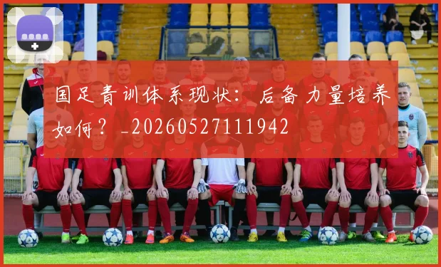 国足青训体系现状：后备力量培养如何？_20260527111942