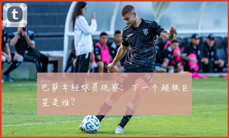 巴萨年轻球员观察：下一个超级巨星是谁？