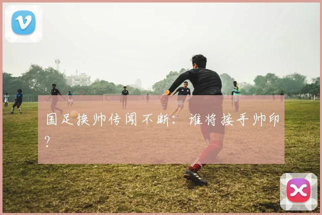 国足换帅传闻不断：谁将接手帅印？