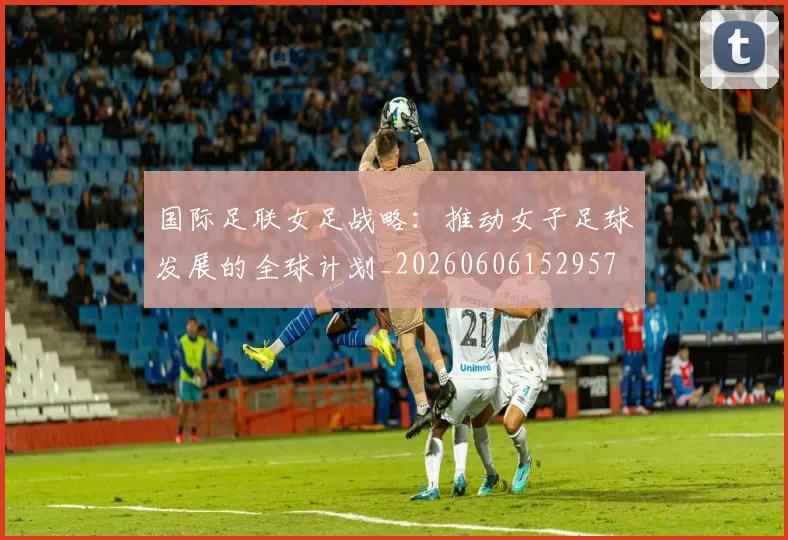 国际足联女足战略:推动女子足球发展的全球计划_20260606152957
