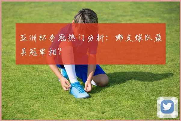 亚洲杯夺冠热门分析：哪支球队最具冠军相？